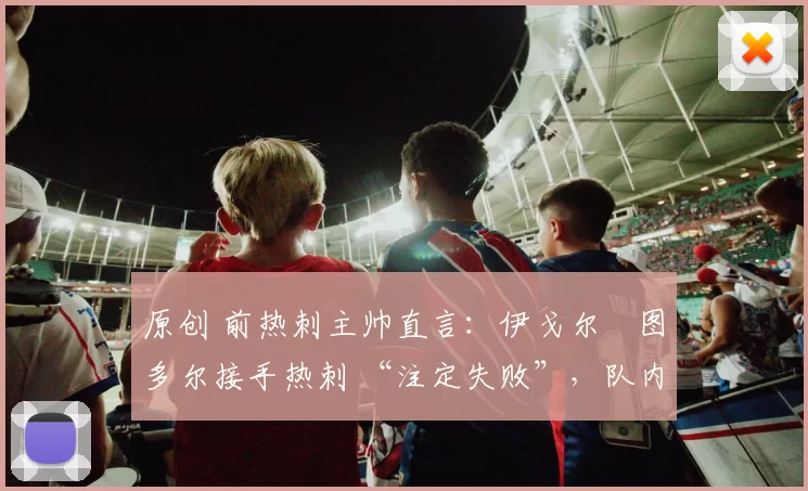 原创 前热刺主帅直言:伊戈尔・图多尔接手热刺 “注定失败”,队内氛围 “ toxic 至极”