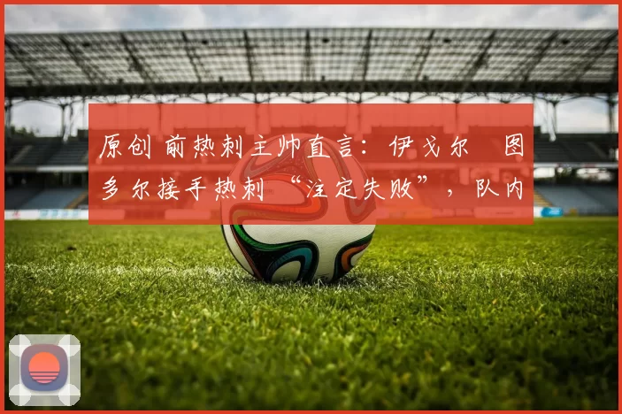 原创 前热刺主帅直言:伊戈尔・图多尔接手热刺 “注定失败”,队内氛围 “ toxic 至极”