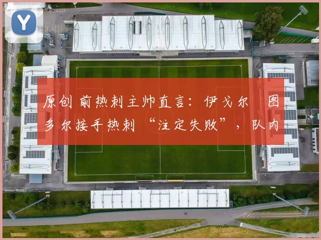 原创 前热刺主帅直言:伊戈尔・图多尔接手热刺 “注定失败”,队内氛围 “ toxic 至极”