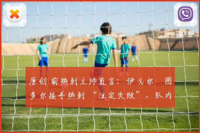 原创 前热刺主帅直言：伊戈尔・图多尔接手热刺 “注定失败”，队内氛围 “ toxic 至极”