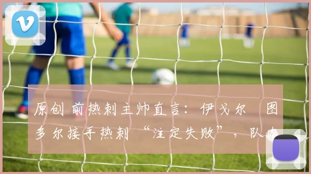 原创 前热刺主帅直言：伊戈尔・图多尔接手热刺 “注定失败”，队内氛围 “ toxic 至极”