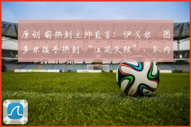 原创 前热刺主帅直言:伊戈尔・图多尔接手热刺 “注定失败”,队内氛围 “ toxic 至极”