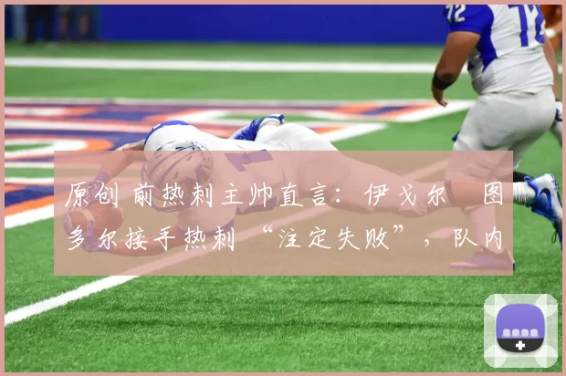 原创 前热刺主帅直言:伊戈尔・图多尔接手热刺 “注定失败”,队内氛围 “ toxic 至极”