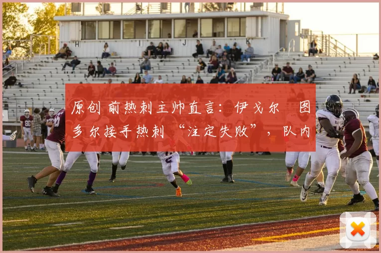 原创 前热刺主帅直言:伊戈尔・图多尔接手热刺 “注定失败”,队内氛围 “ toxic 至极”