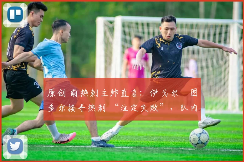 原创 前热刺主帅直言:伊戈尔・图多尔接手热刺 “注定失败”,队内氛围 “ toxic 至极”