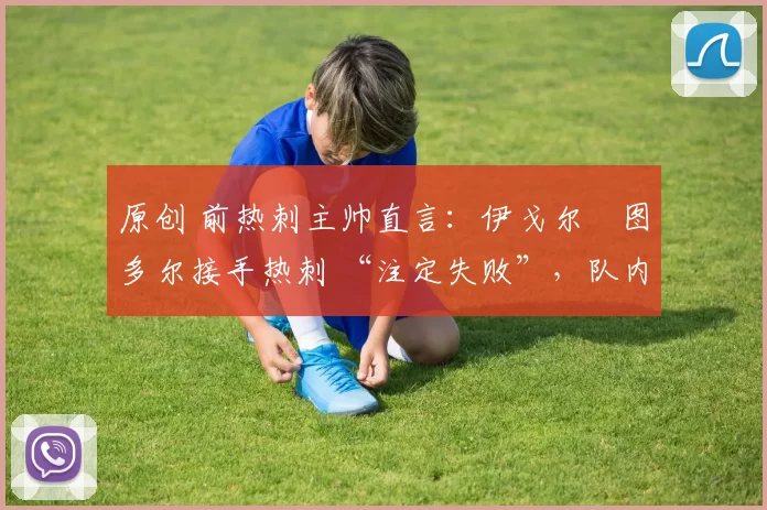 原创 前热刺主帅直言:伊戈尔・图多尔接手热刺 “注定失败”,队内氛围 “ toxic 至极”