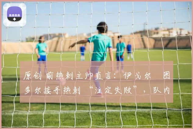 原创 前热刺主帅直言:伊戈尔・图多尔接手热刺 “注定失败”,队内氛围 “ toxic 至极”