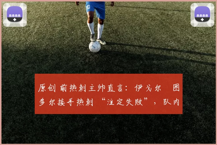 原创 前热刺主帅直言：伊戈尔・图多尔接手热刺 “注定失败”，队内氛围 “ toxic 至极”