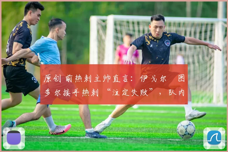 原创 前热刺主帅直言:伊戈尔・图多尔接手热刺 “注定失败”,队内氛围 “ toxic 至极”
