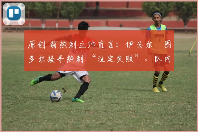 原创 前热刺主帅直言:伊戈尔・图多尔接手热刺 “注定失败”,队内氛围 “ toxic 至极”