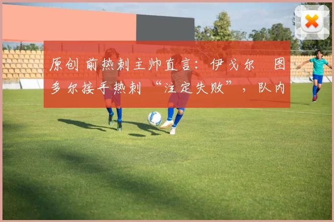 原创 前热刺主帅直言:伊戈尔・图多尔接手热刺 “注定失败”,队内氛围 “ toxic 至极”