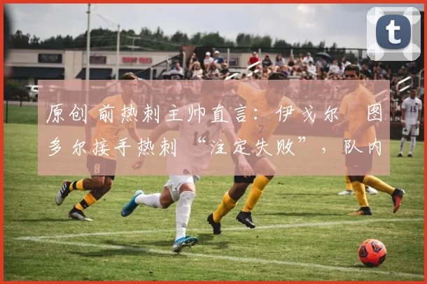 原创 前热刺主帅直言：伊戈尔・图多尔接手热刺 “注定失败”，队内氛围 “ toxic 至极”