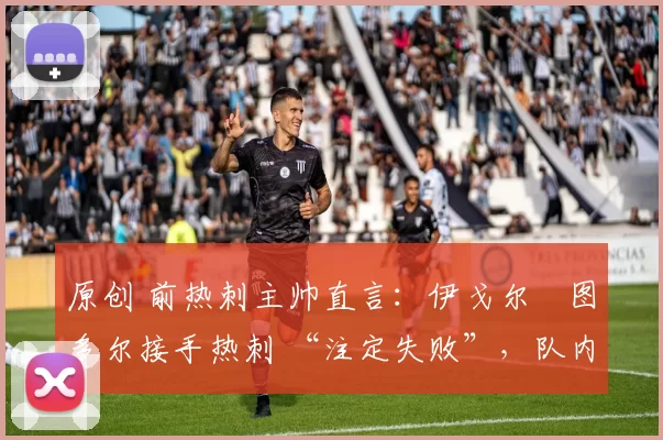 原创 前热刺主帅直言：伊戈尔・图多尔接手热刺 “注定失败”，队内氛围 “ toxic 至极”