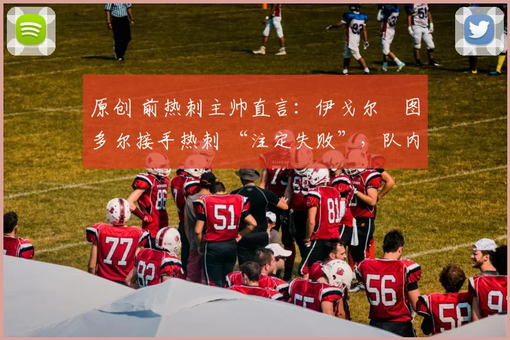 原创 前热刺主帅直言：伊戈尔・图多尔接手热刺 “注定失败”，队内氛围 “ toxic 至极”