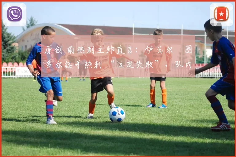 原创 前热刺主帅直言:伊戈尔・图多尔接手热刺 “注定失败”,队内氛围 “ toxic 至极”
