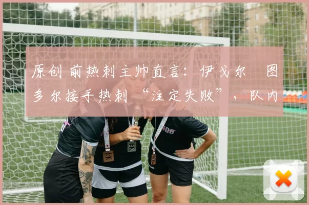 原创 前热刺主帅直言：伊戈尔・图多尔接手热刺 “注定失败”，队内氛围 “ toxic 至极”