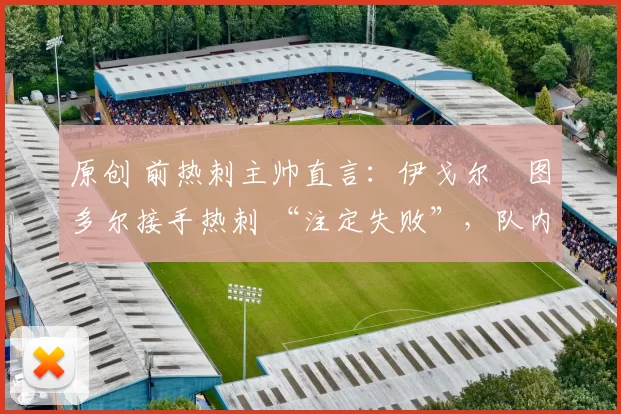 原创 前热刺主帅直言:伊戈尔・图多尔接手热刺 “注定失败”,队内氛围 “ toxic 至极”