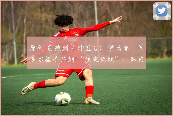 原创 前热刺主帅直言:伊戈尔・图多尔接手热刺 “注定失败”,队内氛围 “ toxic 至极”