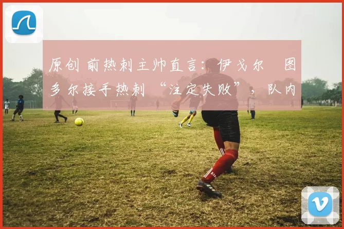 原创 前热刺主帅直言:伊戈尔・图多尔接手热刺 “注定失败”,队内氛围 “ toxic 至极”