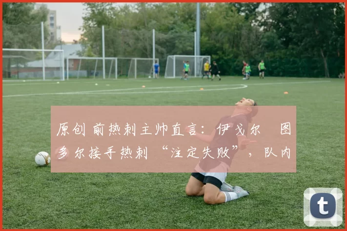 原创 前热刺主帅直言:伊戈尔・图多尔接手热刺 “注定失败”,队内氛围 “ toxic 至极”