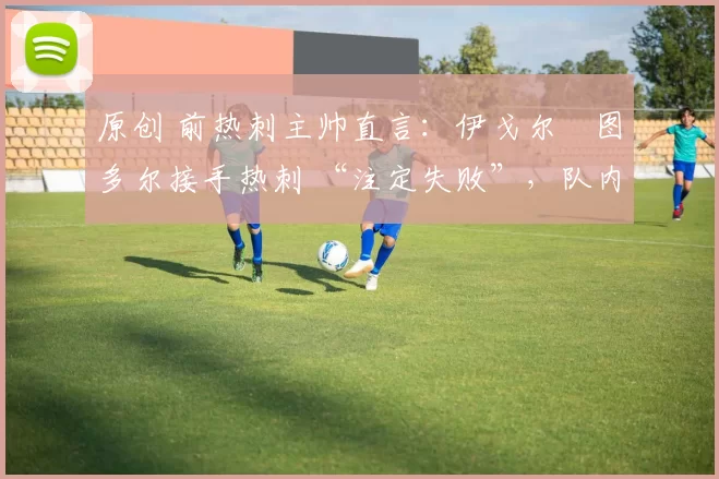 原创 前热刺主帅直言:伊戈尔・图多尔接手热刺 “注定失败”,队内氛围 “ toxic 至极”