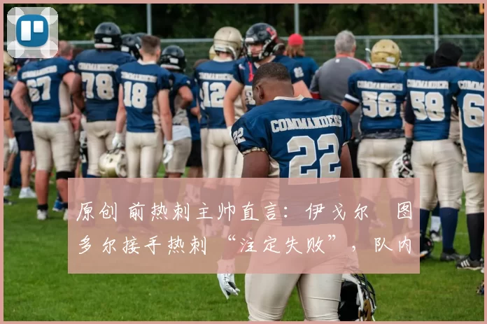 原创 前热刺主帅直言:伊戈尔・图多尔接手热刺 “注定失败”,队内氛围 “ toxic 至极”