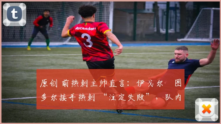 原创 前热刺主帅直言:伊戈尔・图多尔接手热刺 “注定失败”,队内氛围 “ toxic 至极”
