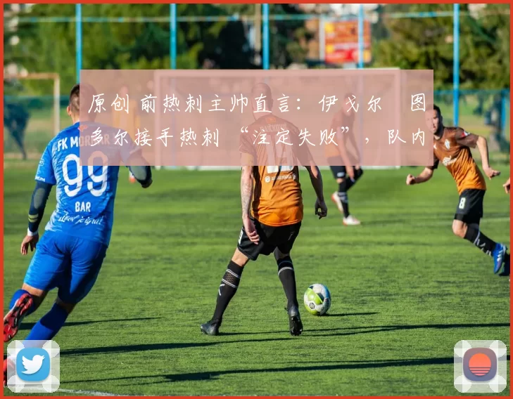 原创 前热刺主帅直言:伊戈尔・图多尔接手热刺 “注定失败”,队内氛围 “ toxic 至极”