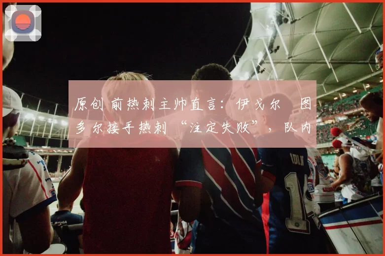 原创 前热刺主帅直言:伊戈尔・图多尔接手热刺 “注定失败”,队内氛围 “ toxic 至极”