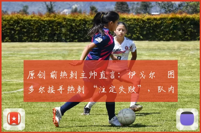 原创 前热刺主帅直言:伊戈尔・图多尔接手热刺 “注定失败”,队内氛围 “ toxic 至极”