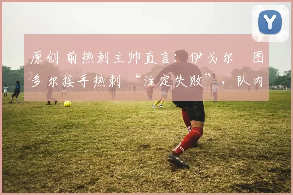 原创 前热刺主帅直言:伊戈尔・图多尔接手热刺 “注定失败”,队内氛围 “ toxic 至极”