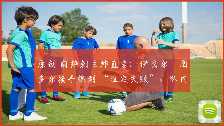 原创 前热刺主帅直言:伊戈尔・图多尔接手热刺 “注定失败”,队内氛围 “ toxic 至极”