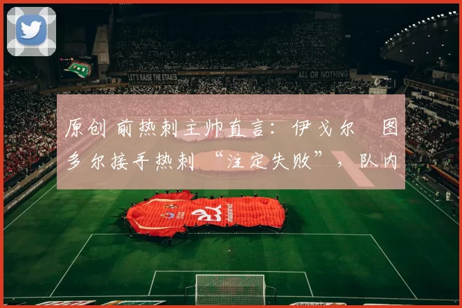 原创 前热刺主帅直言：伊戈尔・图多尔接手热刺 “注定失败”，队内氛围 “ toxic 至极”