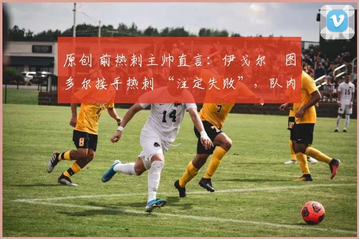 原创 前热刺主帅直言:伊戈尔・图多尔接手热刺 “注定失败”,队内氛围 “ toxic 至极”