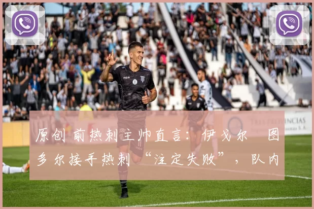 原创 前热刺主帅直言:伊戈尔・图多尔接手热刺 “注定失败”,队内氛围 “ toxic 至极”