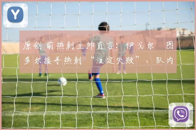 原创 前热刺主帅直言:伊戈尔・图多尔接手热刺 “注定失败”,队内氛围 “ toxic 至极”