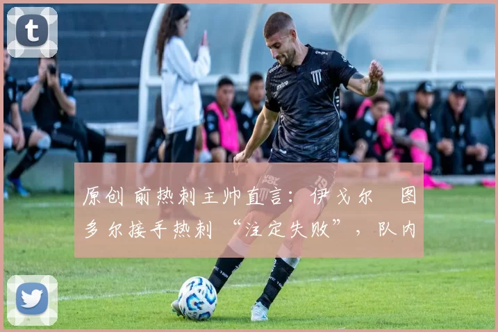 原创 前热刺主帅直言:伊戈尔・图多尔接手热刺 “注定失败”,队内氛围 “ toxic 至极”
