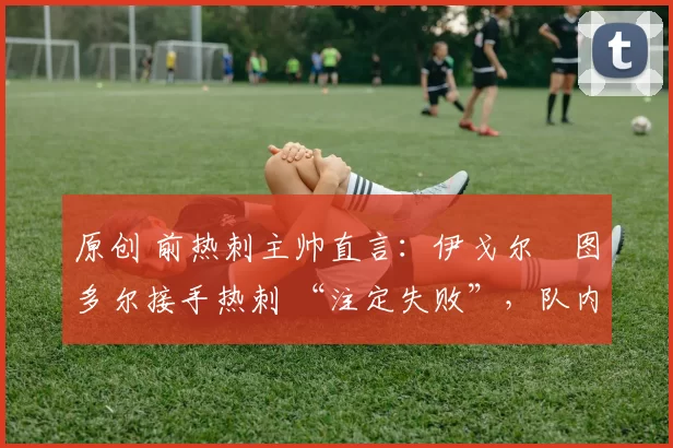 原创 前热刺主帅直言:伊戈尔・图多尔接手热刺 “注定失败”,队内氛围 “ toxic 至极”