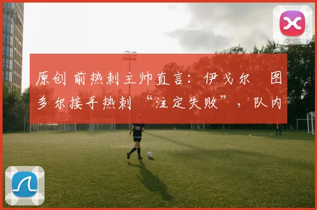 原创 前热刺主帅直言:伊戈尔・图多尔接手热刺 “注定失败”,队内氛围 “ toxic 至极”