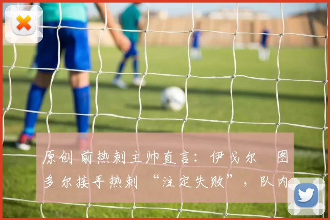 原创 前热刺主帅直言：伊戈尔・图多尔接手热刺 “注定失败”，队内氛围 “ toxic 至极”