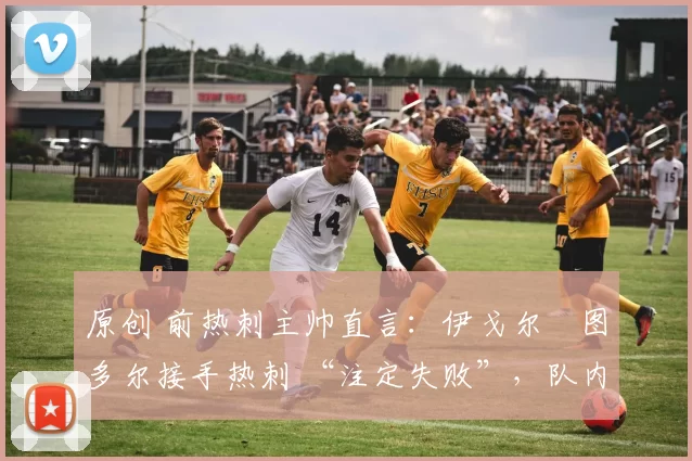 原创 前热刺主帅直言:伊戈尔・图多尔接手热刺 “注定失败”,队内氛围 “ toxic 至极”