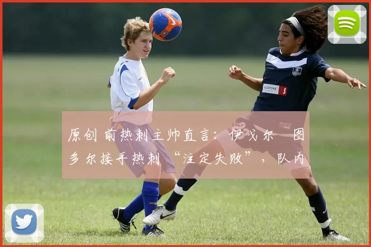 原创 前热刺主帅直言:伊戈尔・图多尔接手热刺 “注定失败”,队内氛围 “ toxic 至极”