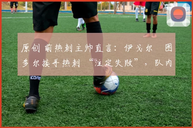 原创 前热刺主帅直言:伊戈尔・图多尔接手热刺 “注定失败”,队内氛围 “ toxic 至极”