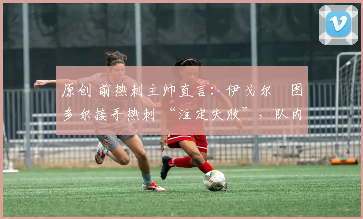 原创 前热刺主帅直言:伊戈尔・图多尔接手热刺 “注定失败”,队内氛围 “ toxic 至极”