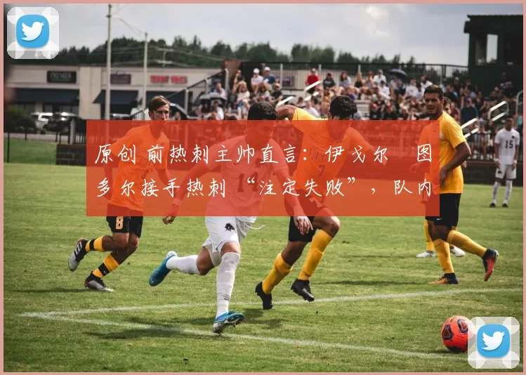 原创 前热刺主帅直言:伊戈尔・图多尔接手热刺 “注定失败”,队内氛围 “ toxic 至极”