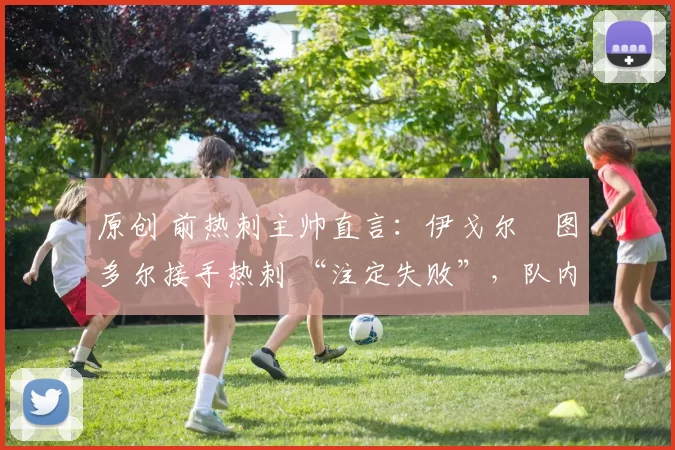 原创 前热刺主帅直言:伊戈尔・图多尔接手热刺 “注定失败”,队内氛围 “ toxic 至极”