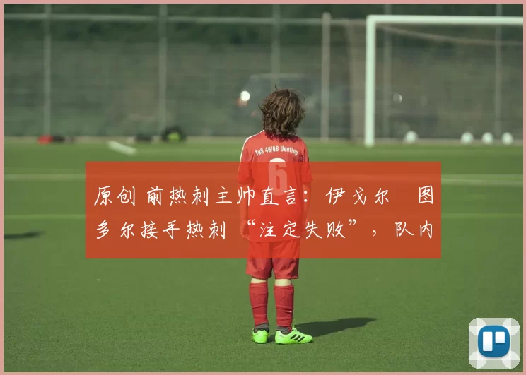 原创 前热刺主帅直言:伊戈尔・图多尔接手热刺 “注定失败”,队内氛围 “ toxic 至极”