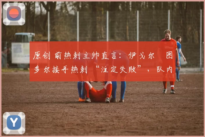 原创 前热刺主帅直言:伊戈尔・图多尔接手热刺 “注定失败”,队内氛围 “ toxic 至极”