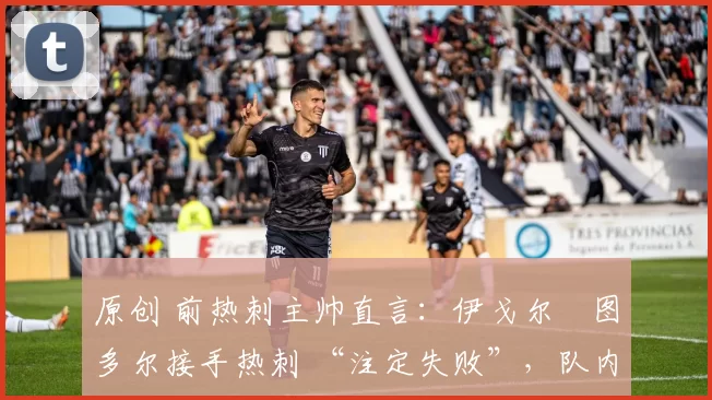 原创 前热刺主帅直言:伊戈尔・图多尔接手热刺 “注定失败”,队内氛围 “ toxic 至极”