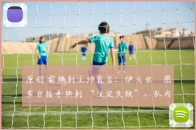 原创 前热刺主帅直言：伊戈尔・图多尔接手热刺 “注定失败”，队内氛围 “ toxic 至极”